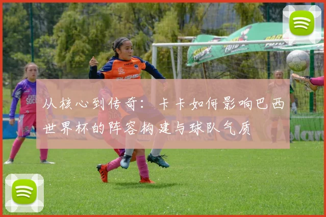 从核心到传奇：卡卡如何影响巴西世界杯的阵容构建与球队气质