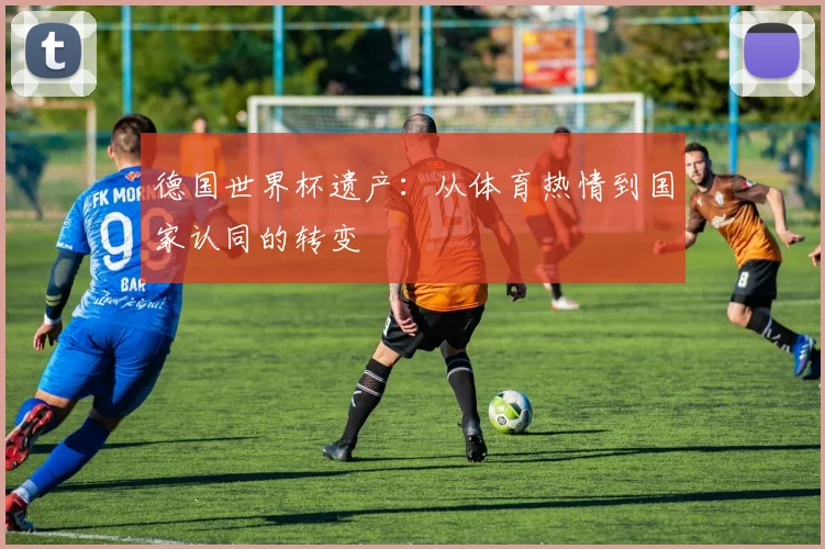 德国世界杯遗产：从体育热情到国家认同的转变