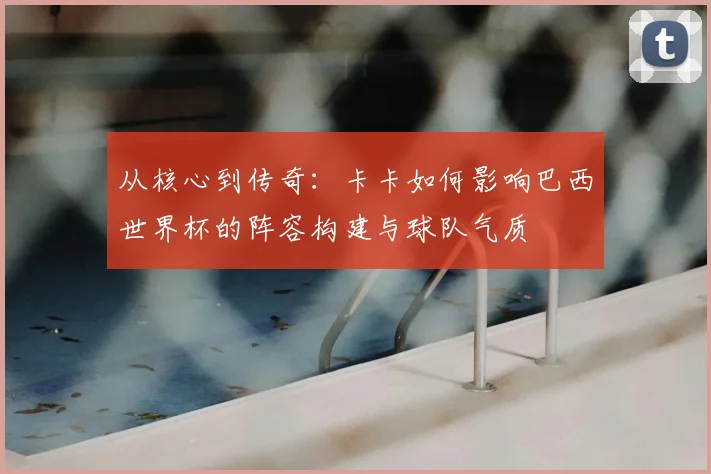 从核心到传奇：卡卡如何影响巴西世界杯的阵容构建与球队气质