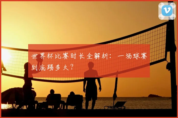 世界杯比赛时长全解析：一场球赛到底踢多久？