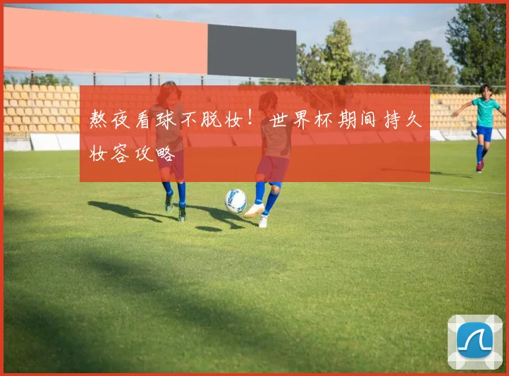 熬夜看球不脱妆!世界杯期间持久妆容攻略