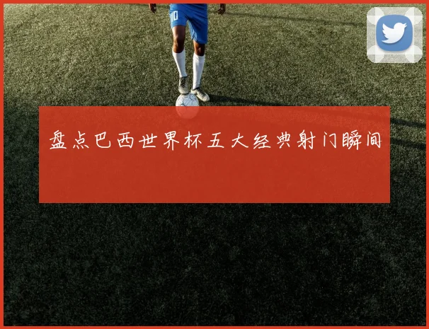 盘点巴西世界杯五大经典射门瞬间
