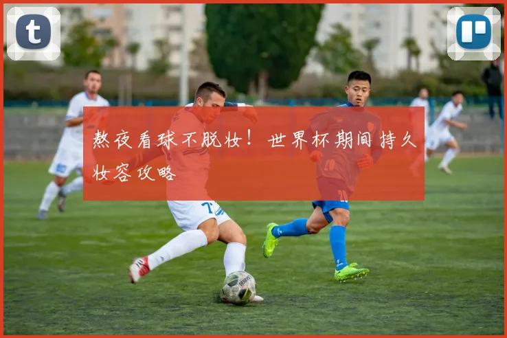 熬夜看球不脱妆!世界杯期间持久妆容攻略