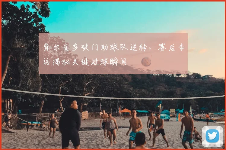 费尔南多破门助球队逆转，赛后专访揭秘关键进球瞬间