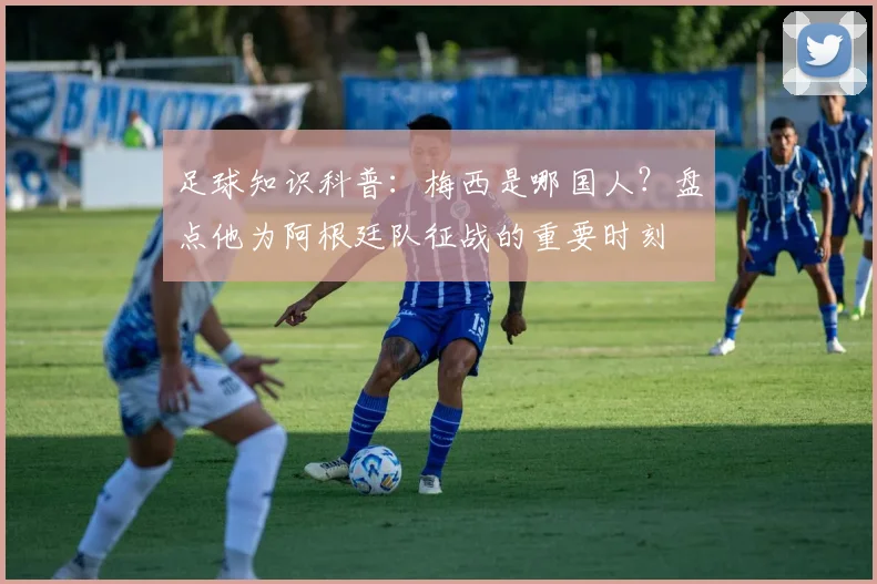 足球知识科普：梅西是哪国人？盘点他为阿根廷队征战的重要时刻