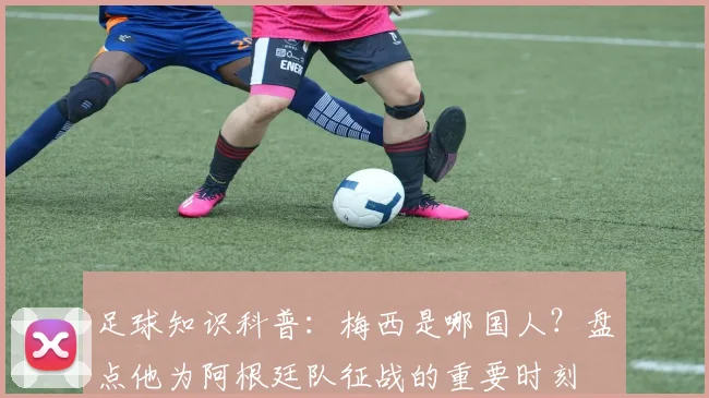 足球知识科普：梅西是哪国人？盘点他为阿根廷队征战的重要时刻