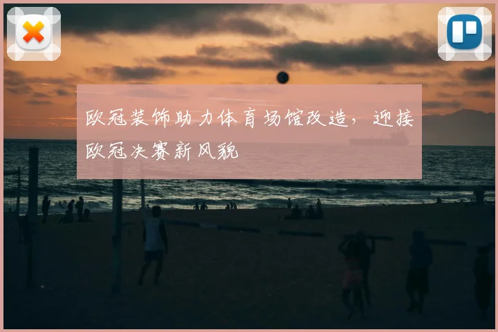 欧冠装饰助力体育场馆改造，迎接欧冠决赛新风貌
