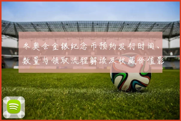冬奥会金银纪念币预约发行时间、数量与领取流程解读及收藏价值影响