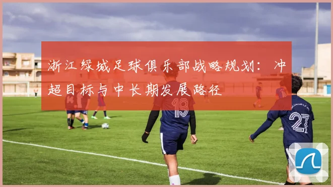 浙江绿城足球俱乐部战略规划：冲超目标与中长期发展路径