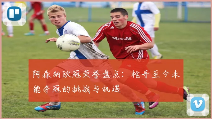 阿森纳欧冠荣誉盘点：枪手至今未能夺冠的挑战与机遇