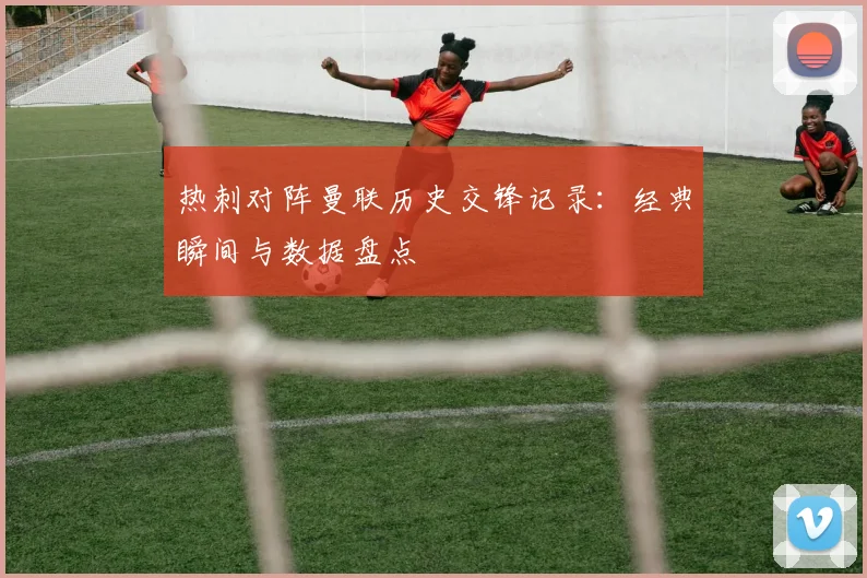 热刺对阵曼联历史交锋记录：经典瞬间与数据盘点